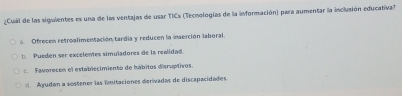 ¿Cual de las siguientes es una de las ventajas de usar TICs (Tecnologías de la información) para aumentar la inclusión educativa?
a. Ofrecen retroalimentación tardia y reducen la inserción laboral.
b Pueden ser excelentes simuladores de la realidad.
. Favorecen el establecimiento de hábitos discuptivos.
Ayudan a sostener las imitaciones derivadas de discapacidades