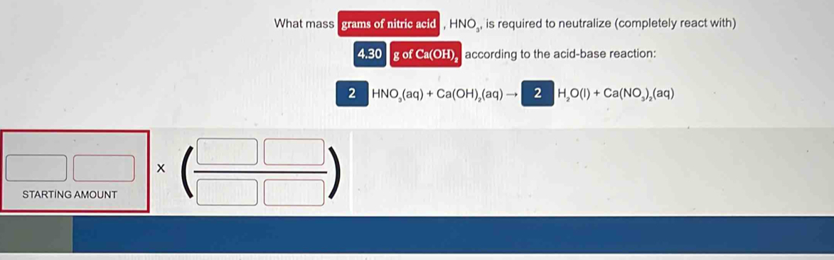 What mass grams of nitric acid -INO_3, is required to neutralize (completely react with)
4.30 g of Ca(OH) according to the acid-base reaction: 
2 HNO_3(aq)+Ca(OH)_2(aq)to 2H_2O(l)+Ca(NO_3)_2(aq)
□ □ * (frac □ □ &□ &□ * beginpmatrix □ &□  □ &□ endpmatrix 