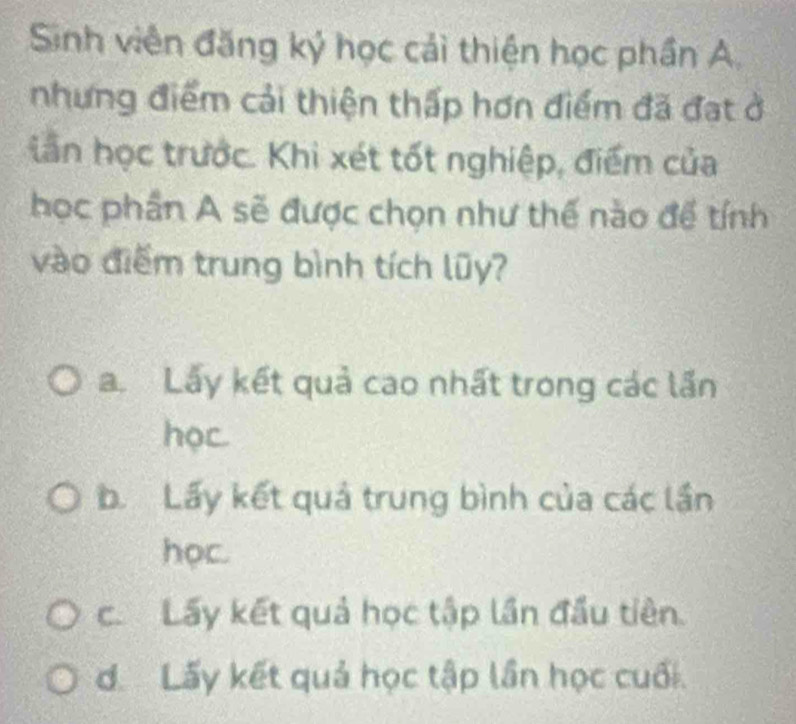 Sinh viên đăng ký học cải thiện học phần A.
nhưng điểm cải thiện thấp hơn điểm đã đạt ở
iần học trước. Khi xét tốt nghiệp, điểm của
học phần A sẽ được chọn như thế nào để tính
vào điểm trung bình tích lũy?
a. Lấy kết quả cao nhất trong các lần
học
b. Lấy kết quả trung bình của các lần
học.
c. Lấy kết quả học tập lần đầu tiên.
d Lấy kết quả học tập lần học cuối