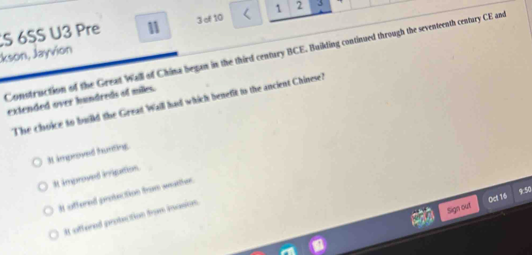 6SS U3 Pre 11 3 of 10 1 2 3
:kson, Jayvion
Construction of the Great Wall of China began in the third century BCE. Building continued through the seventeenth century CE and
extended over hundreds of miles.
The choice to build the Great Wall had which benefit to the ancient Chinese?
3 improved hunting.
It improved imigation.
9:50
It affered protection from weatther.
Sign out Oct 16
It offered protection from inasion.