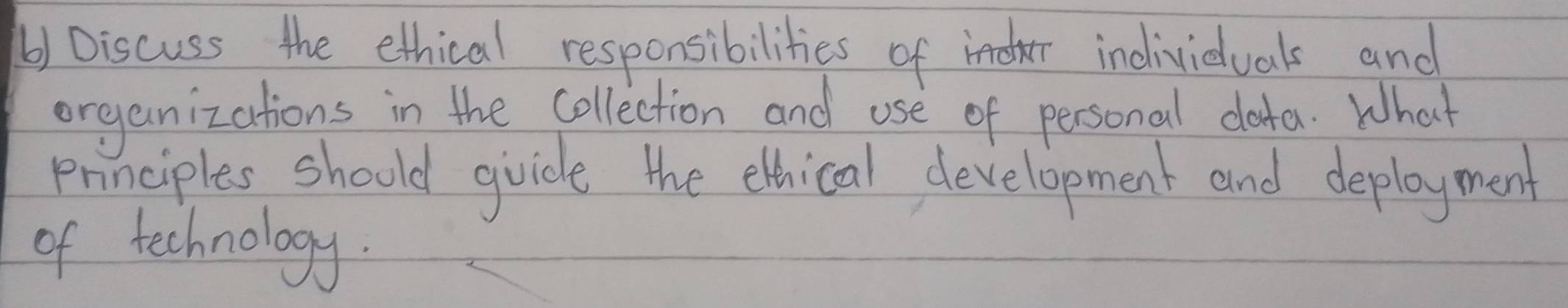 () Discuss the ethical responsibilities of individuals and 
organizations in the collection and use of personal dota. What 
principles should gvicle the elhical development and deployment 
of technology.