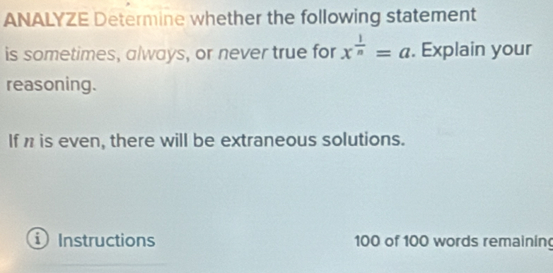 ANALYZE Determine whether the following statement 
is sometimes, always, or never true for x^(frac 1)n=a. Explain your 
reasoning. 
If n is even, there will be extraneous solutions. 
i ) Instructions 100 of 100 words remainin