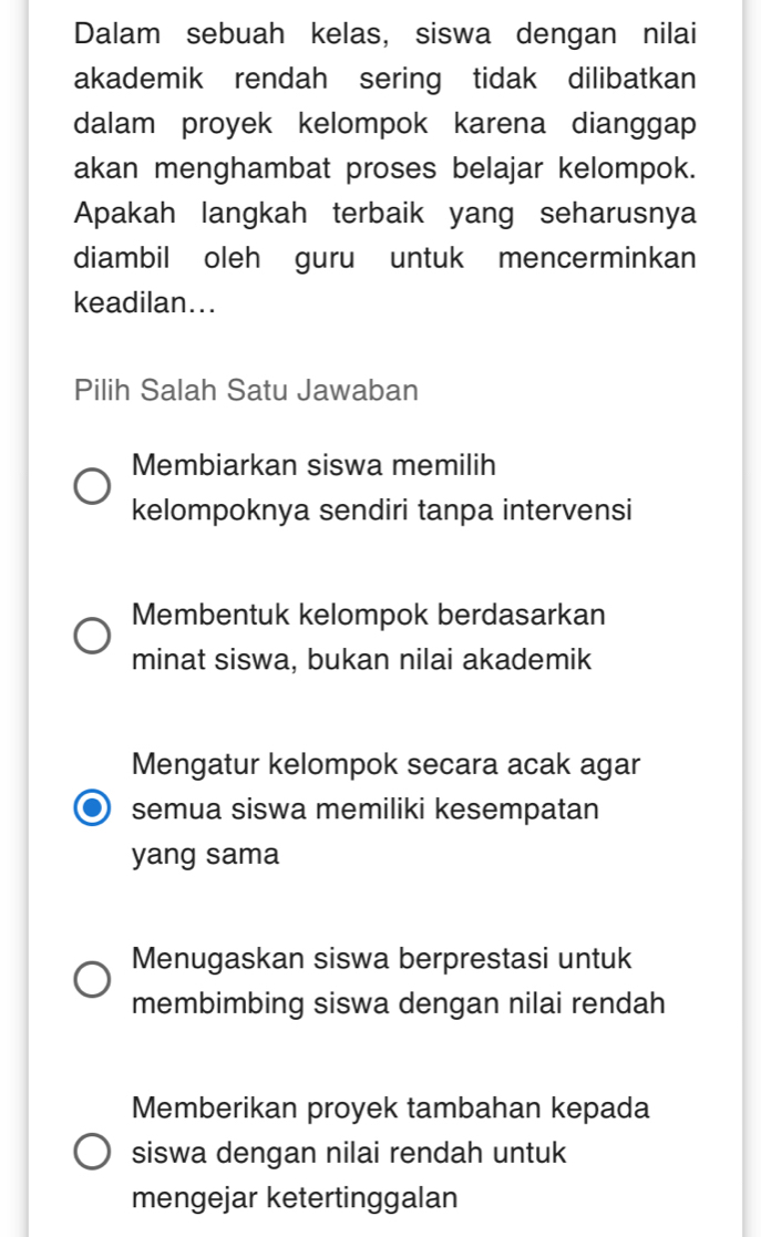 Dalam sebuah kelas, siswa dengan nilai
akademik rendah sering tidak dilibatkan
dalam proyek kelompok karena dianggap
akan menghambat proses belajar kelompok.
Apakah langkah terbaik yang seharusnya
diambil oleh guru untuk mencerminkan
keadilan...
Pilih Salah Satu Jawaban
Membiarkan siswa memilih
kelompoknya sendiri tanpa intervensi
Membentuk kelompok berdasarkan
minat siswa, bukan nilai akademik
Mengatur kelompok secara acak agar
semua siswa memiliki kesempatan
yang sama
Menugaskan siswa berprestasi untuk
membimbing siswa dengan nilai rendah
Memberikan proyek tambahan kepada
siswa dengan nilai rendah untuk
mengejar ketertinggalan