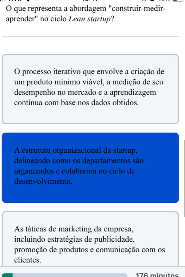 que representa a abordagem "construir-medir-
aprender" no ciclo Lean startup?
O processo iterativo que envolve a criação de
um produto mínimo viável, a medição de seu
desempenho no mercado e a aprendizagem
contínua com base nos dados obtidos.
A estrutura organizacional da startup,
delineando como os departamentos são
organizados e colaboram no ciclo de
desenvolvimento.
As táticas de marketing da empresa,
incluindo estratégias de publicidade,
promoção de produtos e comunicação com os
clientes.
176 minutos