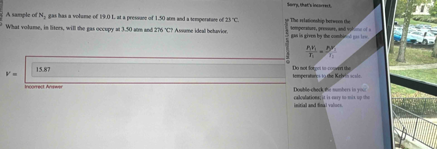 Sorry, that's incorrect.
A sample of N_2 gas has a volume of 19.0 L at a pressure of 1.50 atm and a temperature of 23°C. The relationship between the
What volume, in liters, will the gas occupy at 3.50 atm and 276°C? Assume ideal behavior. temperature, pressure, and volume of a
gas is given by the combined gas law.
frac P_1V_1T_1=frac P_2V_1T_2
V= 15.87
Do not forget to convert the
temperatures to the Kelvin scale.
Incorrect Answer Double-check the numbers in your
calculations; it is easy to mix up the
initial and final values.