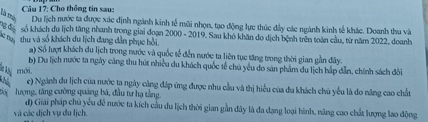 Cho thông tin sau:
là má Du lịch nước ta được xác định ngành kinh tế mũi nhọn, tạo động lực thúc đầy các ngành kinh tế khác. Doanh thu và
1g điệ số khách du lịch tăng nhanh trọng giai đoạn 2000 - 2019. Sau khó khăn do dịch bệnh trên toàn cầu, từ năm 2022, doanh
lc nưi thu và số khách du lịch đang dần phục hồi.
a) Số lượt khách du lịch trong nước và quốc tế đến nước ta liên tục tăng trong thời gian gần đây.
b) Du lịch nước ta ngày cảng thu hút nhiều du khách quốc tế chủ yếu do sản phẩm du lịch hấp dẫn, chính sách đôi
ia khể mới.
khả c) Ngành du lịch của nước ta ngày càng đáp ứng được nhu cầu và thị hiểu của du khách chủ yếu là do năng cao chất
giới lượng, tăng cường quảng bá, đầu tư hạ tầng.
d) Giải pháp chủ yêu đê nước ta kích cầu du lịch thời gian gần đây là đa dạng loại hình, nâng cao chất lượng lao động
và các dịch vụ du lịch.