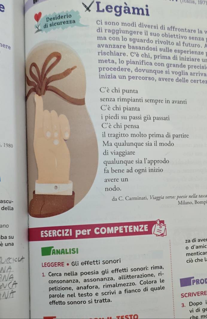 ( Itália, 1971 
a 
Desiderio 
*Legàmi 
di sicurezza Ci sono modi diversi di affrontare la v 
di raggiungere il suo obiettivo senza . 
ma con lo sguardo rivolto al futuro. A 
here 
avanzare basandosi sulle esperienze ! 
rischiare. C’è chi, prima di iniziare un 
meta, lo pianifica con grande precisic 
procedere, dovunque si voglia arriva 
inizia un percorso, avere delle certez 
Cè chi punta 
senza rimpianti sempre in avanti 
Cè chi pianta 
i piedi su passi già passati 
C'è chi pensa 
il tragitto molto prima di partire 
, 1980 Ma qualunque sia il modo 
di viaggiare 
qualunque sia l’approdo 
fa bene ad ogni inizio 
avere un 
nodo. 
ascu- da C. Carminati, Viaggia verso: poesie nella tasca 
della Milano, Bomp 
ano 
ba su ESERCIZI per COMPETENZE 
za di aver 
è una 
ANALISI 
o d'amic 
menticar 
_ 
LEGGERE • Gli effetti sonori 
ciò che la 
_ 
1. Cerca nella poesia gli effetti sonori: rima, 
_ 
consonanza, assonanza, allitterazione, ri- 
_ 
petizione, anafora, rimalmezzo. Colora le PROL 
_ 
parole nel testo e scrivi a fianco di quale 
SCRIVERE 
effetto sonoro si tratta. 
3. Dopo i 
vi di ge 
TESTO che m