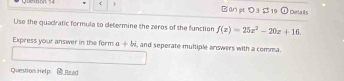 < > B 0/1 pt つ 3 % 19 Details 
Use the quadratic formula to determine the zeros of the function f(x)=25x^2-20x+16. 
Express your answer in the form a+bi , and seperate multiple answers with a comma. 
Question Help: Read