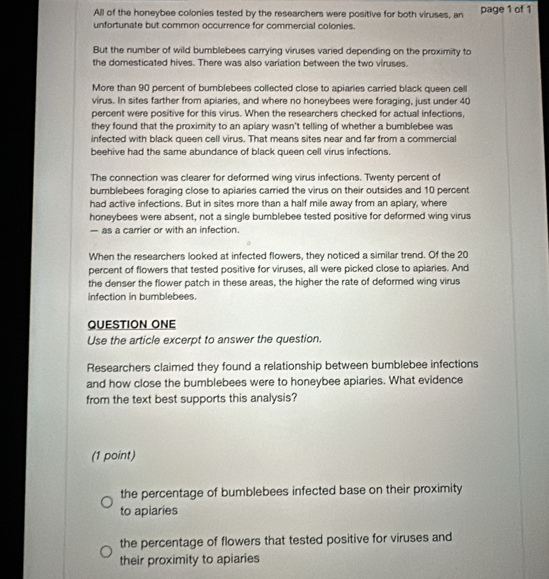 All of the honeybee colonies tested by the researchers were positive for both viruses, an page 1 of 1
unfortunate but common occurrence for commercial colonies.
But the number of wild bumblebees carrying viruses varied depending on the proximity to
the domesticated hives. There was also variation between the two viruses.
More than 90 percent of bumblebees collected close to apiaries carried black queen cell
virus. In sites farther from apiaries, and where no honeybees were foraging, just under 40
percent were positive for this virus. When the researchers checked for actual infections,
they found that the proximity to an apiary wasn't telling of whether a bumblebee was
infected with black queen cell virus. That means sites near and far from a commercial
beehive had the same abundance of black queen cell virus infections.
The connection was clearer for deformed wing virus infections. Twenty percent of
bumblebees foraging close to apiaries carried the virus on their outsides and 10 percent
had active infections. But in sites more than a half mile away from an apiary, where
honeybees were absent, not a single bumblebee tested positive for deformed wing virus
— as a carrier or with an infection.
When the researchers looked at infected flowers, they noticed a similar trend. Of the 20
percent of flowers that tested positive for viruses, all were picked close to apiaries. And
the denser the flower patch in these areas, the higher the rate of deformed wing virus
infection in bumblebees.
QUESTION ONE
Use the article excerpt to answer the question.
Researchers claimed they found a relationship between bumblebee infections
and how close the bumblebees were to honeybee apiaries. What evidence
from the text best supports this analysis?
(1 point)
the percentage of bumblebees infected base on their proximity
to apiaries
the percentage of flowers that tested positive for viruses and
their proximity to apiaries