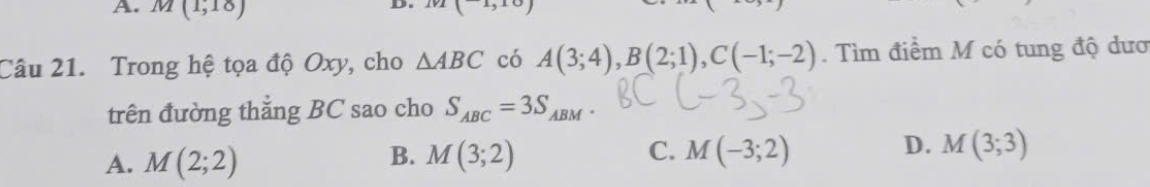 M(1,18)
(1,10)
Câu 21. Trong hệ tọa độ Oxy, cho △ ABC có A(3;4), B(2;1), C(-1;-2). Tìm điểm M có tung độ dươ
trên đường thắng BC sao cho S_ABC=3S_ABM
A. M(2;2) M(3;2) C. M(-3;2) D. M(3;3)
B.