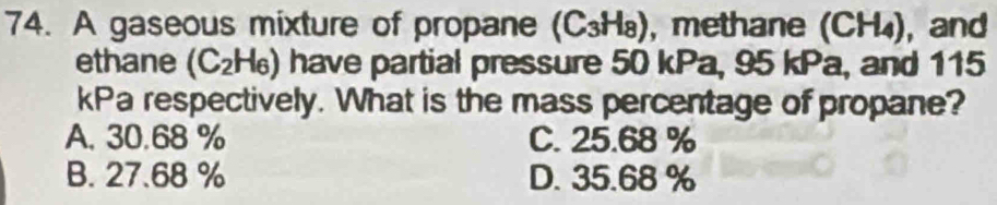 A gaseous mixture of propane (C_3H_8) , methane (CH_4) ,and
ethane (C_2H_6) have partial pressure 50 kPa, 95 kPa, and 115
kPa respectively. What is the mass percentage of propane?
A. 30.68 % C. 25.68 %
B. 27.68 % D. 35.68 %