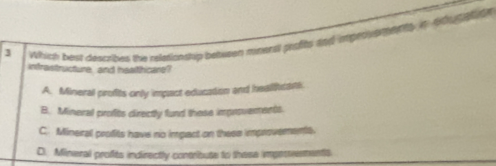 Which best describes the reletionship between mineral profts and impetve en ty i
intrastructure, and healthcare?
A. Mineral profits only impact education and healifcari
B. Mineral profits directly fund these improverents.
C. Mineral profits have no impact on these improvements.
D. Mineral profits indirectly contribute to these impervments