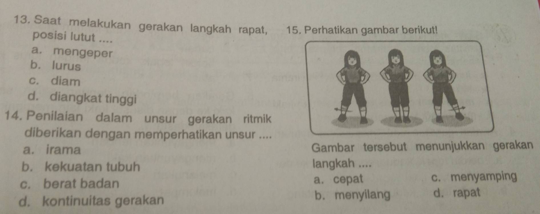 Saat melakukan gerakan langkah rapat, w n y 15. Perhatikan gambar berikut!
posisi lutut ....
a. mengeper
b. lurus
c. diam
d. diangkat tinggi
14. Penilaian dalam unsur gerakan ritmik
diberikan dengan memperhatikan unsur ....
a. irama Gambar tersebut menunjukkan gerakan
b. kekuatan tubuh langkah ....
c. berat badan a. cepat c. menyamping
d. kontinuitas gerakan
b. menyilang d. rapat