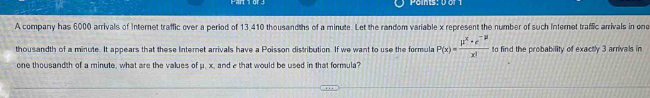 Points: 0 or 1 
A company has 6000 arrivals of Internet traffic over a period of 13,410 thousandths of a minute. Let the random variable x represent the number of such Internet traffic arrivals in one 
thousandth of a minute. It appears that these Internet arrivals have a Poisson distribution. If we want to use the formula P(x)= (mu^x· e^(-mu))/x!  to find the probability of exactly 3 arrivals in 
one thousandth of a minute, what are the values of μ, x, and e that would be used in that formula?