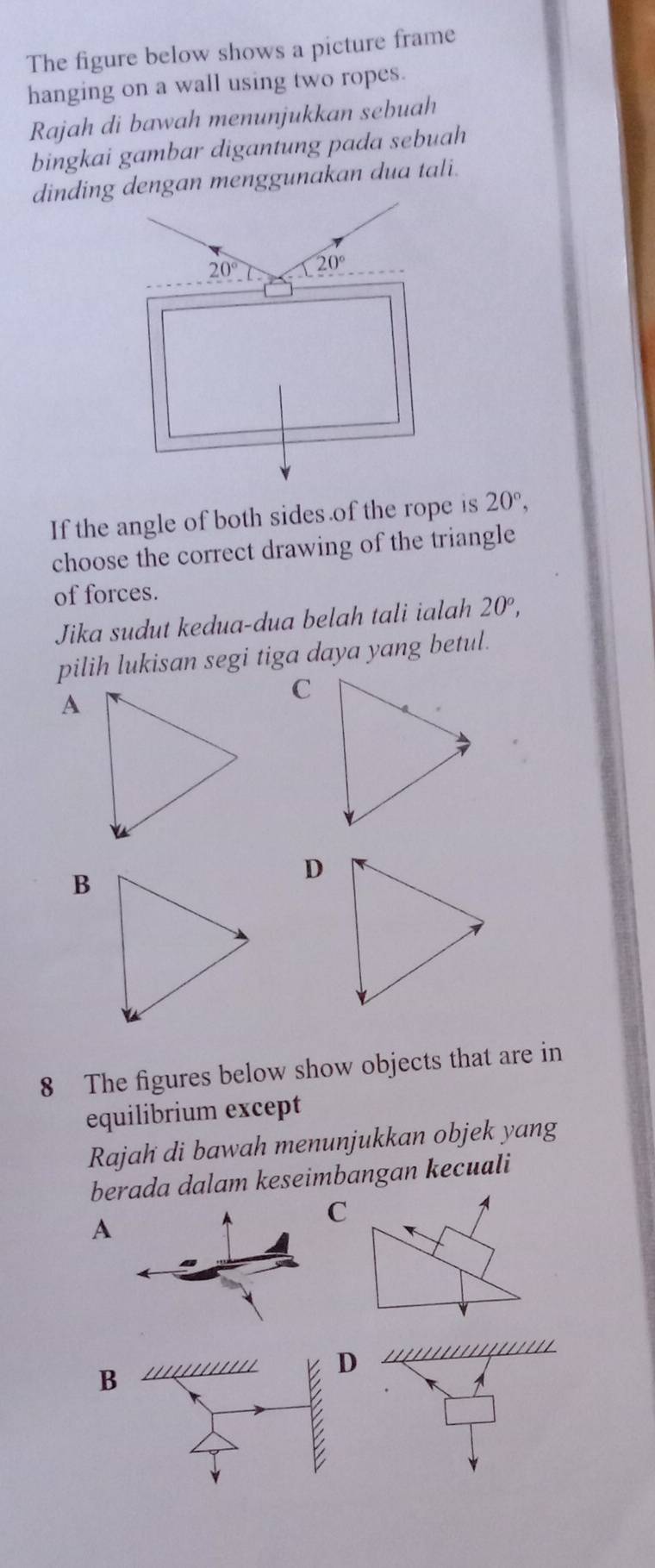 The figure below shows a picture frame
hanging on a wall using two ropes.
Rajah di bawah menunjukkan sebuah
bingkai gambar digantung pada sebuah
dinding dengan menggunakan dua tali.
20° 20°
If the angle of both sides of the rope is 20°, 
choose the correct drawing of the triangle
of forces.
Jika sudut kedua-dua belah tali ialah 20°, 
pilih lukisan segi tiga daya yang betul.
A
C
B
D
8 The figures below show objects that are in
equilibrium except
Rajah di bawah menunjukkan objek yang
berada dalam keseimbangan kecuali
A
C
B
D