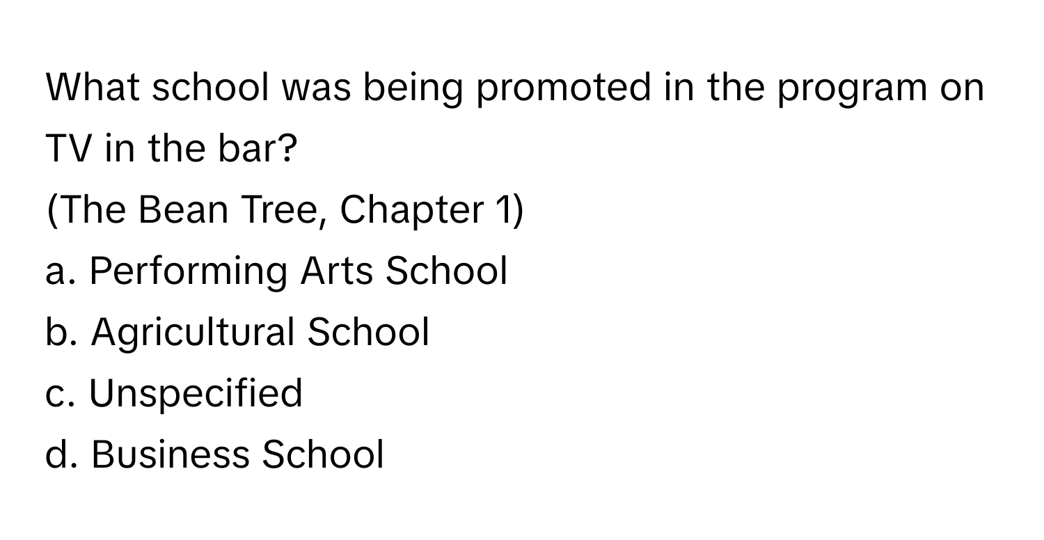 What school was being promoted in the program on TV in the bar? 

(The Bean Tree, Chapter 1)  
a. Performing Arts School 
b. Agricultural School 
c. Unspecified 
d. Business School