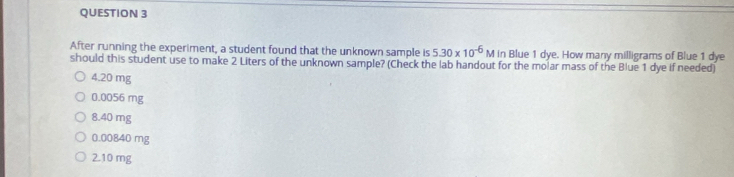 After running the experiment, a student found that the unknown sample is 5.30* 10^(-6)Min Blue 1 dye. How many milligrams of Blue 1 dye
should this student use to make 2 Liters of the unknown sample? (Check the lab handout for the molar mass of the Blue 1 dye if needed)
4.20 mg
0.0056 mg
8.40 mg
0.00840 mg
2.10 mg