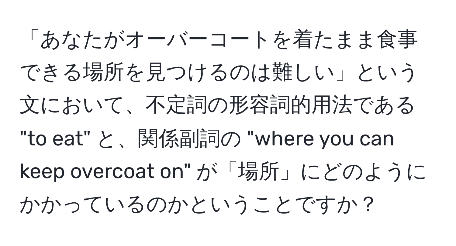 「あなたがオーバーコートを着たまま食事できる場所を見つけるのは難しい」という文において、不定詞の形容詞的用法である "to eat" と、関係副詞の "where you can keep overcoat on" が「場所」にどのようにかかっているのかということですか？