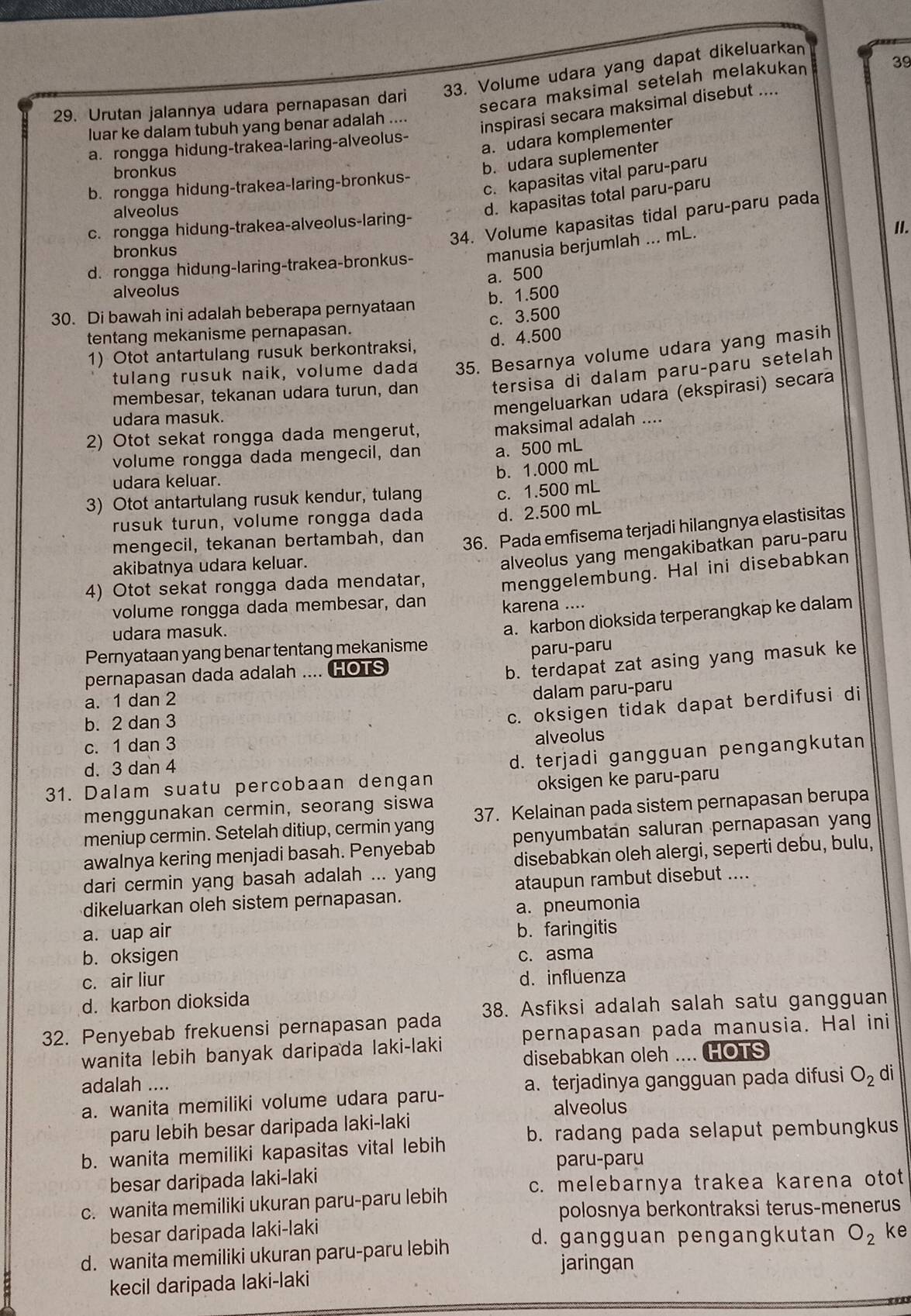 Urutan jalannya udara pernapasan dari 33. Volume udara yang dapat dikeluarkan
secara maksimal setelah melakukan
39
luar ke dalam tubuh yang benar adalah ....
inspirasi secara maksimal disebut ....
a. udara komplementer
a. rongga hidung-trakea-laring-alveolus-
bronkus
b. udara suplementer
c. kapasitas vital paru-paru
b. rongga hidung-trakea-laring-bronkus-
alveolus
d. kapasitas total paru-paru
34. Volume kapasitas tidal paru-paru pada
c. rongga hidung-trakea-alveolus-laring-
d. rongga hidung-laring-trakea-bronkus- manusia berjumlah ... mL.
II.
bronkus
a. 500
alveolus
30. Di bawah ini adalah beberapa pernyataan b. 1.500
tentang mekanisme pernapasan. c. 3.500
1) Otot antartulang rusuk berkontraksi, d. 4.500
tulang rusuk naik, volume dada 35. Besarnya volume udara yang masih
membesar, tekanan udara turun, dan tersisa di dalam paru-paru setelah
udara masuk.
mengeluarkan udara (ekspirasi) secara
2) Otot sekat rongga dada mengerut, maksimal adalah ....
volume rongga dada mengecil, dan a. 500 mL
b. 1.000 mL
udara keluar.
3) Otot antartulang rusuk kendur, tulang c. 1.500 mL
rusuk turun, volume rongga dada d. 2.500 mL
mengecil, tekanan bertambah, dan
36. Pada emfisema terjadi hilangnya elastisitas
akibatnya udara keluar.
alveolus yang mengakibatkan paru-paru
4) Otot sekat rongga dada mendatar, menggelembung. Hal ini disebabkan
volume rongga dada membesar, dan karena ....
Pernyataan yang benar tentang mekanisme a. karbon dioksida terperangkap ke dalam
udara masuk.
paru-paru
pernapasan dada adalah .... HOTS
b. terdapat zat asing yang masuk ke
a. 1 dan 2
dalam paru-paru
b. 2 dan 3
c. oksigen tidak dapat berdifusi di
c. 1 dan 3 alveolus
d. 3 dan 4
31. Dalam suatu percobaan dengan d. terjadi gangguan pengangkutan
oksigen ke paru-paru
menggunakan cermin, seorang siswa
meniup cermin. Setelah ditiup, cermin yang 37. Kelainan pada sistem pernapasan berupa
awalnya kering menjadi basah. Penyebab penyumbatan saluran pernapasan yang
dari cermin yang basah adalah ... yang disebabkan oleh alergi, seperti debu, bulu,
dikeluarkan oleh sistem pernapasan. ataupun rambut disebut ....
a. pneumonia
a. uap air b. faringitis
b. oksigen c. asma
c. air liur d. influenza
d. karbon dioksida
32. Penyebab frekuensi pernapasan pada 38. Asfiksi adalah salah satu gangguan
wanita lebih banyak daripada laki-laki pernapasan pada manusia. Hal ini
disebabkan oleh .... HOTS
adalah .... di
a. wanita memiliki volume udara paru- a. terjadinya gangguan pada difusi O_2
alveolus
paru lebih besar daripada laki-laki
b. wanita memiliki kapasitas vital lebih b. radang pada selaput pembungkus
paru-paru
besar daripada laki-laki
c. melebarnya trakea karena otot
c. wanita memiliki ukuran paru-paru lebih
polosnya berkontraksi terus-menerus
besar daripada laki-laki ke
d. gangguan pengangkutan O_2
d. wanita memiliki ukuran paru-paru lebih
jaringan
kecil daripada laki-laki