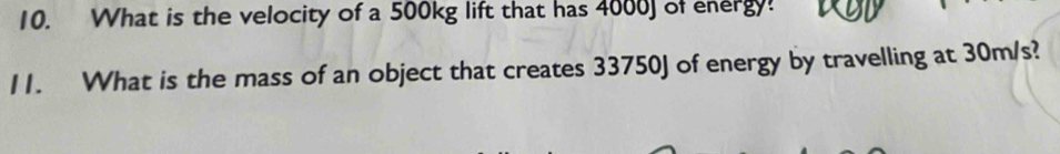 What is the velocity of a 500kg lift that has 4000J of energy! 
11. What is the mass of an object that creates 33750J of energy by travelling at 30m/s?