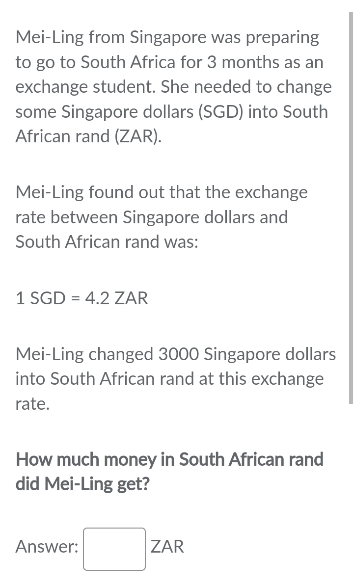 Mei-Ling from Singapore was preparing 
to go to South Africa for 3 months as an 
exchange student. She needed to change 
some Singapore dollars (SGD) into South 
African rand (ZAR). 
Mei-Ling found out that the exchange 
rate between Singapore dollars and 
South African rand was:
1SGD=4.2ZAR
Mei-Ling changed 3000 Singapore dollars 
into South African rand at this exchange 
rate. 
How much money in South African rand 
did Mei-Ling get? 
Answer: □ ZAR