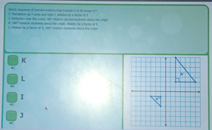 Which sequence of transformations map triangle A to its image A'?
I: Translation up 7 units and right 7, dilation by a factor of 2
J: Reflection over the y-axis, 90° rotation counterclockwise about the origin
K: 180° rotation clockwise about the origin, dilation by a factor of 2
L: Dilation by a factor of 4; 180° rotation clockwise about the origin
K
L
I
J