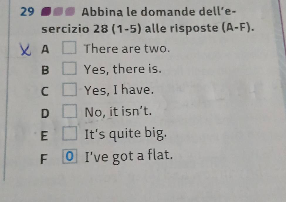 Abbina le domande dell’e-
sercizio 28(1-5) alle risposte (A-F).
A There are two.
B Yes, there is.
C Yes, I have.
D No, it isn’t.
E □ It's quite big.
F 0 I’ve got a flat.