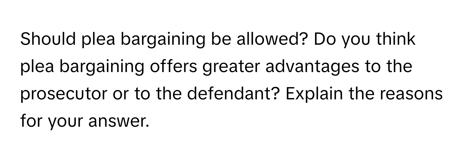 Should plea bargaining be allowed? Do you think plea bargaining offers greater advantages to the prosecutor or to the defendant? Explain the reasons for your answer.