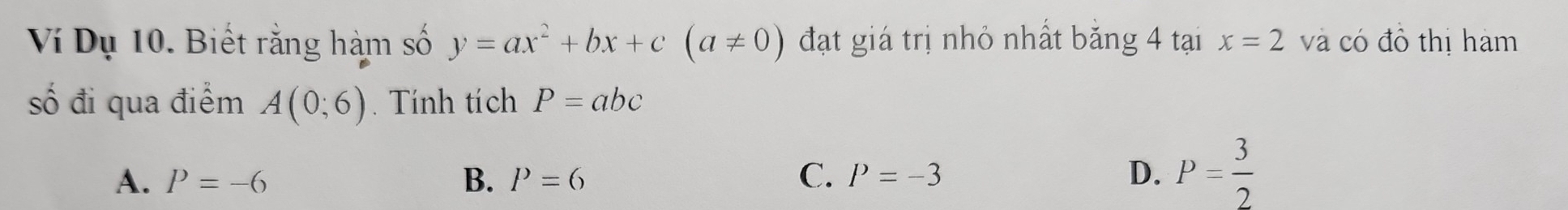 Ví Dụ 10. Biết rằng hàm số y=ax^2+bx+c(a!= 0) đạt giá trị nhỏ nhất băng 4 tại x=2 và có đồ thị hàm
số đi qua điểm A(0;6). Tính tích P=abc
A. P=-6 B. P=6 C. P=-3 D. P= 3/2 