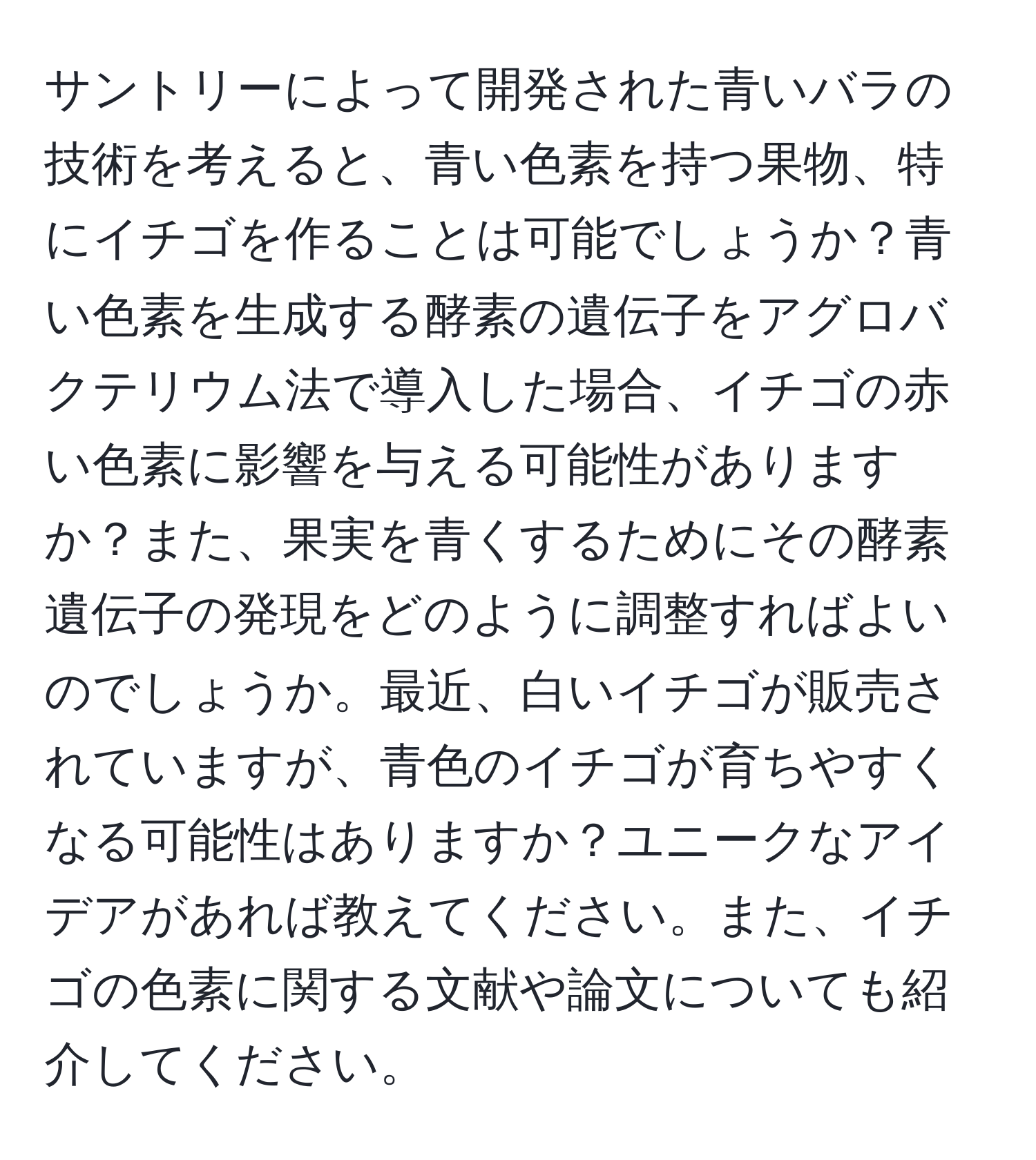 サントリーによって開発された青いバラの技術を考えると、青い色素を持つ果物、特にイチゴを作ることは可能でしょうか？青い色素を生成する酵素の遺伝子をアグロバクテリウム法で導入した場合、イチゴの赤い色素に影響を与える可能性がありますか？また、果実を青くするためにその酵素遺伝子の発現をどのように調整すればよいのでしょうか。最近、白いイチゴが販売されていますが、青色のイチゴが育ちやすくなる可能性はありますか？ユニークなアイデアがあれば教えてください。また、イチゴの色素に関する文献や論文についても紹介してください。