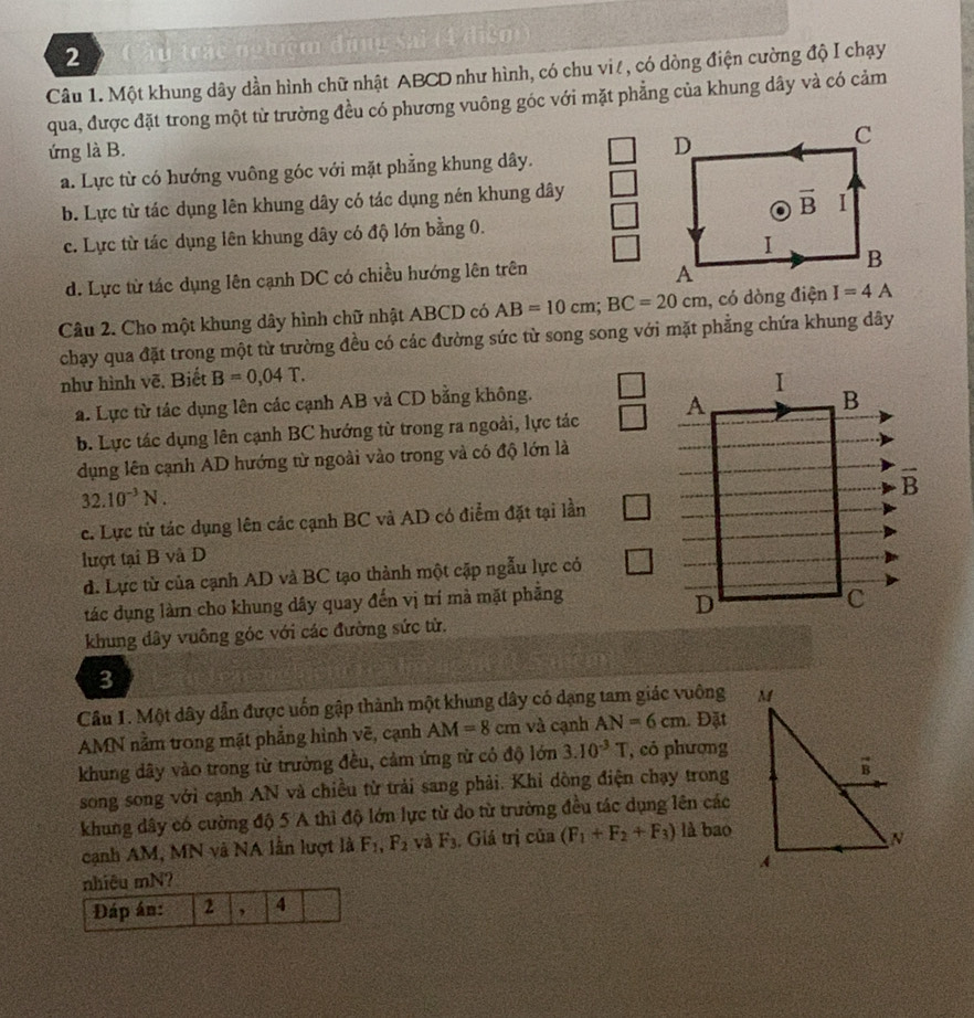 Cầu trác nghiệm đứng sai (4 điểm)
Câu 1. Một khung dây dần hình chữ nhật ABCD như hình, có chu vi!, có dòng điện cường độ I chạy
qua, được đặt trong một từ trường đều có phương vuông góc với mặt phẳng của khung dây và có cảm
ứng là B.
a. Lực từ có hướng vuông góc với mặt phẳng khung dây.
b. Lực từ tác dụng lên khung dây có tác dụng nén khung dây
c. Lực từ tác dụng lên khung dây có độ lớn bằng 0.
d. Lực từ tác dụng lên cạnh DC có chiều hướng lên trên
Câu 2. Cho một khung dây hình chữ nhật ABCD có AB=10cm;BC=20cm , có dòng điện 
chạy qua đặt trong một từ trường đều có các đường sức từ song song với mặt phẳng chứa khung dây
như hình vẽ. Biết B=0,04T.
a. Lực từ tác dụng lên các cạnh AB và CD bằng không.
b. Lực tác dụng lên cạnh BC hướng từ trong ra ngoài, lực tác 
dụng lên cạnh AD hướng từ ngoài vào trong và có độ lớn là
32.10^(-3)N.
c. Lực từ tác dụng lên các cạnh BC và AD có điểm đặt tại lần
lượt tại B và D
d. Lực từ của cạnh AD và BC tạo thành một cặp ngẫu lực có
tác dụng làm cho khung dây quay đến vị trí mà mặt phẳng
khung dây vuông góc với các đường sức từ.
3
Cầu 1. Một dây dẫn được uốn gập thành một khung dây có dạng tam giác vuông 
AMN nằm trong mặt phẳng hình vẽ, cạnh AM=8cm và cạnh AN=6cm. Đặt
khung dây vào trong từ trưởng đều, cảm ứng từ có độ lớn 3.10^(-3)T , có phượng
song song với cạnh AN và chiều từ trải sang phải. Khi dòng điện chạy trong
khung dây có cường độ 5 A thì độ lớn lực từ do từ trường đều tác dụng lên các
cạnh AM, MN và NA lần lượt là F_1,F_2 và F_3 , Giá trị của (F_1+F_2+F_3) là bao
hiêu mN?