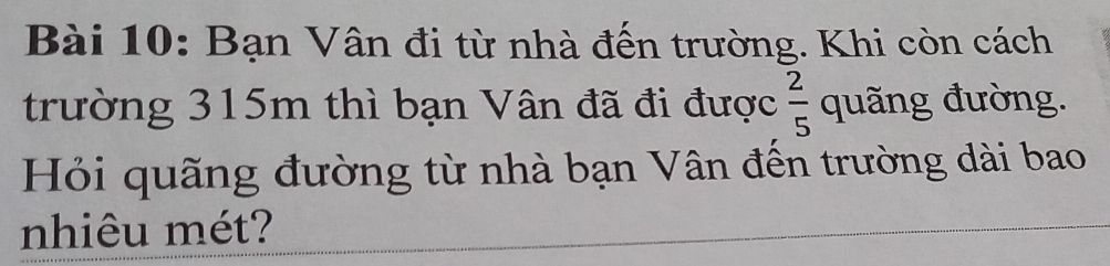 Bạn Vân đi từ nhà đến trường. Khi còn cách 
trường 315m thì bạn Vân đã đi được  2/5  quãng đường. 
Hỏi quãng đường từ nhà bạn Vân đến trường dài bao 
nhiêu mét?