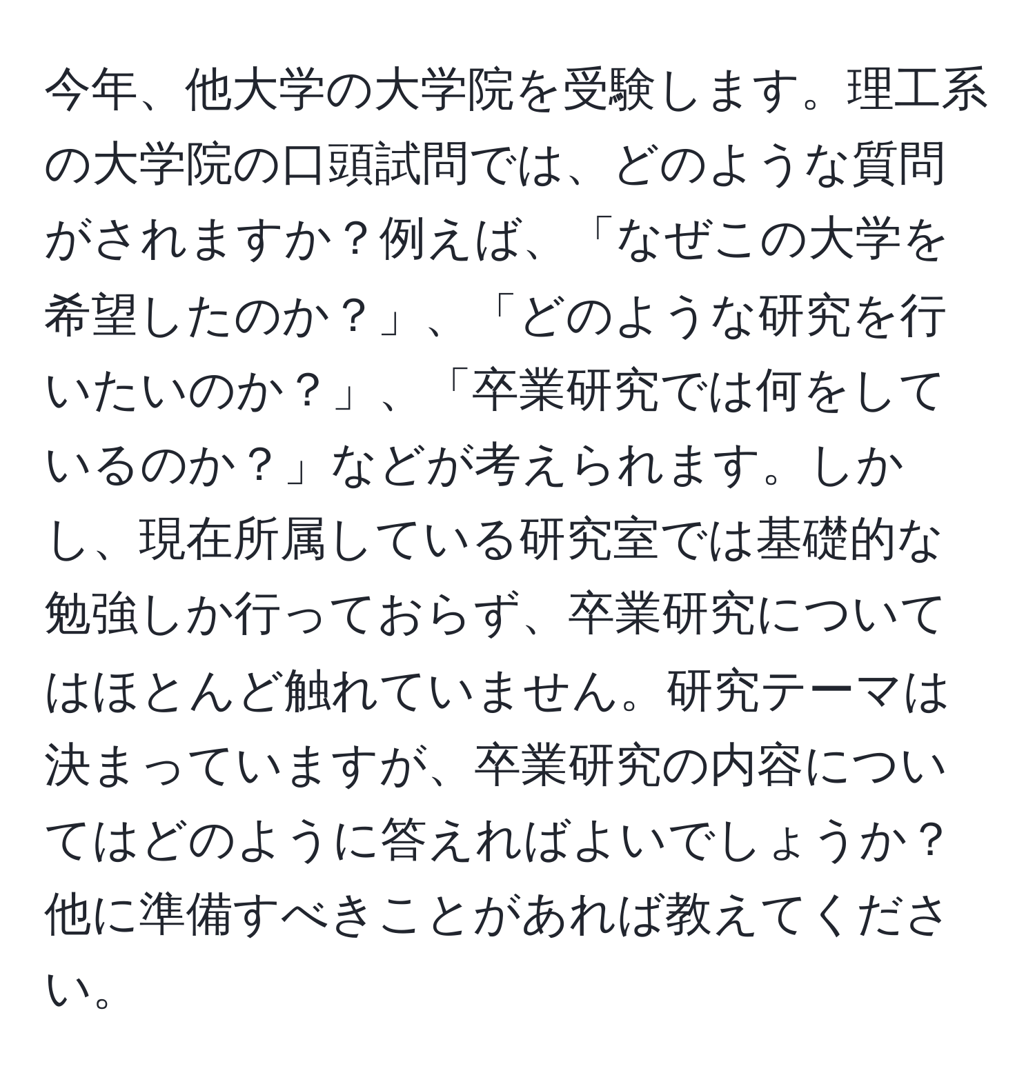 今年、他大学の大学院を受験します。理工系の大学院の口頭試問では、どのような質問がされますか？例えば、「なぜこの大学を希望したのか？」、「どのような研究を行いたいのか？」、「卒業研究では何をしているのか？」などが考えられます。しかし、現在所属している研究室では基礎的な勉強しか行っておらず、卒業研究についてはほとんど触れていません。研究テーマは決まっていますが、卒業研究の内容についてはどのように答えればよいでしょうか？他に準備すべきことがあれば教えてください。