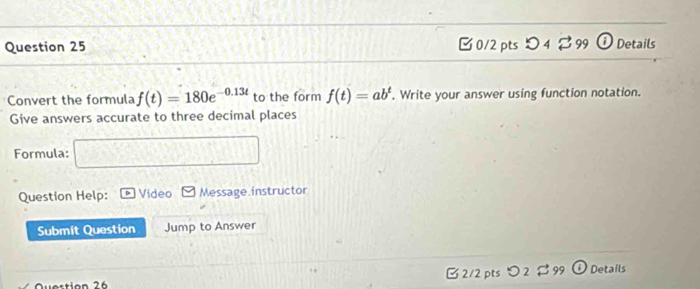 □0/2 ptsつ 4 ♂99 ⓘ Details 
Convert the formula f(t)=180e^(-0.13t) to the form f(t)=ab^t. Write your answer using function notation. 
Give answers accurate to three decimal places 
Formula: sqrt(3)sin Acos C=sqrt(3)
Question Help: Video Message.instructor 
Submit Question Jump to Answer 
Question 26 2/2 pts 99 Details