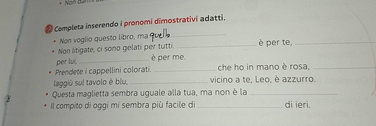 Non đam 
2 Completa inserendo i pronomi dimostrativi adatti. 
Non voglio questo libro, ma 
_ 
Non litigate, ci sono gelati per tutti._ 
è per te,_ 
per lui,_ 
è per me. 
Prendete i cappellini colorati. _che ho in mano è rosa,_ 
laggiù sul tavolo è blu, _vicino a te, Leo, è azzurro. 
y 
Questa maglietta sembra uguale alla tua, ma non è la_ 
Il compito di oggi mi sembra più facile di _di ieri.