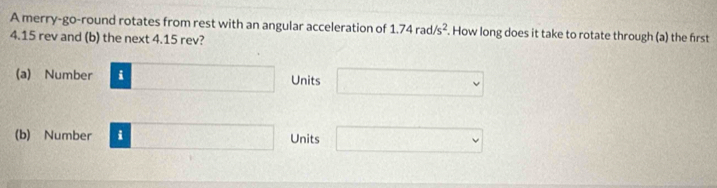 A merry-go-round rotates from rest with an angular acceleration of 1.74rad/s^2. How long does it take to rotate through (a) the first
4.15 rev and (b) the next 4.15 rev? 
(a) Number □ Units □ 
(b) Number i □ Units □