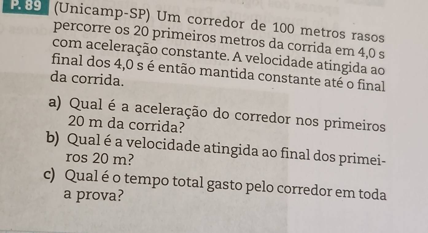 89 (Unicamp-SP) Um corredor de 100 metros rasos 
percorre os 20 primeiros metros da corrida em 4,0 s
com aceleração constante. A velocidade atingida ao 
final dos 4,0 s é então mantida constante até o final 
da corrida. 
a) Qual é a aceleração do corredor nos primeiros
20 m da corrida? 
b) Qual é a velocidade atingida ao final dos primei- 
ros 20 m? 
c) Qual é o tempo total gasto pelo corredor em toda 
a prova?