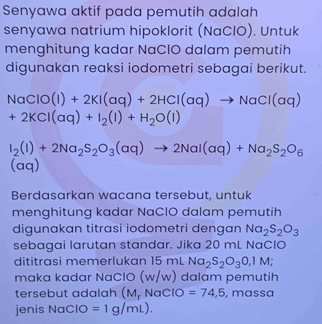 Senyawa aktif pada pemutih adalah 
senyawa natrium hipoklorit (NaClO). Untuk 
menghitung kadar NaClO dalam pemutih 
digunakan reaksi iodometri sebagai berikut.
NaClO(l)+2KI(aq)+2HCl(aq)to NaCl(aq)
+2KCl(aq)+I_2(l)+H_2O(l)
I_2(I)+2Na_2S_2O_3(aq)to 2NaI(aq)+Na_2S_2O_6
(aq) 
Berdasarkan wacana tersebut, untuk 
menghitung kadar NaClO dalam pemutih 
digunakan titrasi iodometri dengan Na_2S_2O_3
sebagai larutan standar. Jika 20 mL NaCIO 
dititrasi memerlukan 15 mL Na_2S_2O_3O,1M; 
maka kadar NaClO (w/w) dalam pemutih 
tersebut adalah (M, NaClO =74,5 , massa 
jenis NaClO =1g/mL).