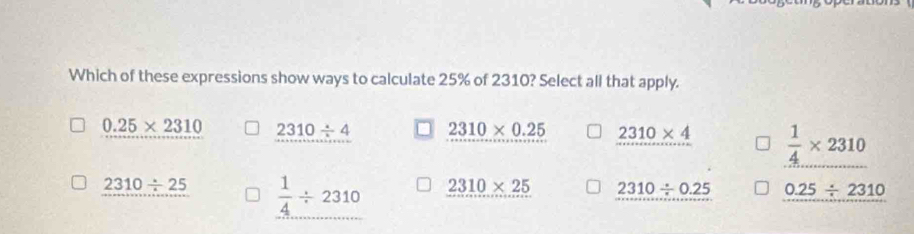 Which of these expressions show ways to calculate 25% of 2310? Select all that apply.
0.25* 2310 2310/ 4 2310* 0.25 2310* 4  1/4 * 2310
2310/ 25  1/4 / 2310 2310* 25 2310/ 0.25 0.25/ 2310