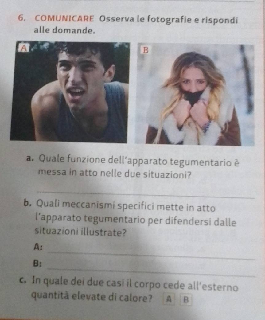 COMUNICARE Osserva le fotografie e rispondi 
alle domande. 
a. Quale funzione dell’apparato tegumentario è 
messa in atto nelle due situazioni? 
_ 
b. Quali meccanismi specifici mette in atto 
l’apparato tegumentario per difendersi dalle 
situazioni illustrate? 
A: 
_ 
B: 
_ 
c. In quale dei due casi il corpo cede all’esterno 
quantità elevate di calore? A B