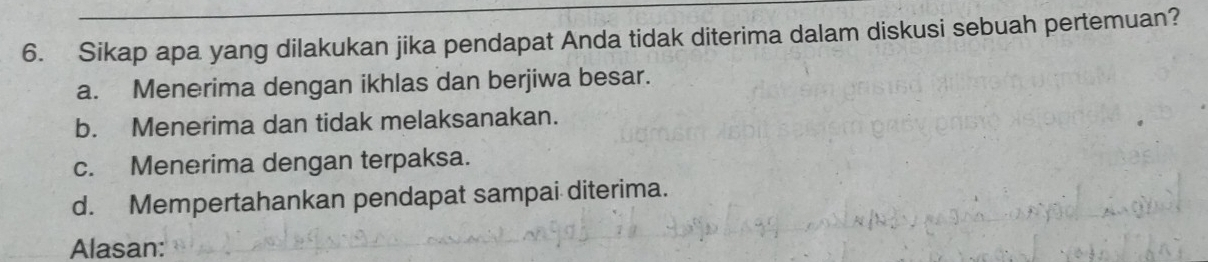 Sikap apa yang dilakukan jika pendapat Anda tidak diterima dalam diskusi sebuah pertemuan?
a. Menerima dengan ikhlas dan berjiwa besar.
b. Menerima dan tidak melaksanakan.
c. Menerima dengan terpaksa.
d. Mempertahankan pendapat sampai diterima.
Alasan: