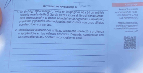 Actividad de aprendizaje 4 Codigo QR 
1. En el código QR al margen, revisa en las páginas 46 a 54 un análisis académica''' de Fede- Revisa 'La reseña 
sobre la reseña de Raúl García Heras sobre el libro El Fondo Mone- 
tario Internacional y el Banco Mundial en la Argentina. Liberalismo, rico Navarro y Ana Luz Abramovich. 
populismo y finonzas internacionales, que cuenta con unas viñetas 
que describen sus partes. uchile.cl/-cgutierr/ https://users.dcc. 
2. Identífica las valoraciones críticas, ya sea con una lectora profunda cursos/INV/navarro- resena.pdf 
o apoyándote en las viñetas descritas, Después, coméntalas con 
tus compañeros(as). Anota tus conclusiones aquí. 
_ 
_ 
_ 
_ 
_ 
_