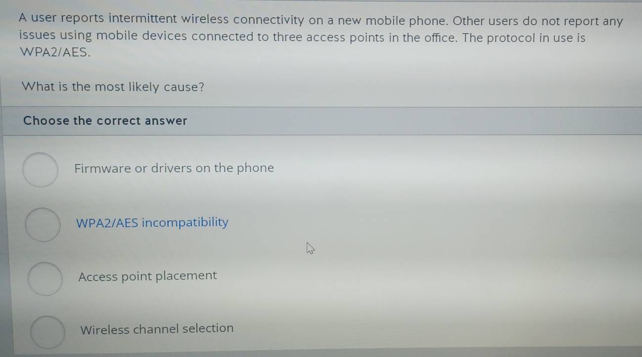 A user reports intermittent wireless connectivity on a new mobile phone. Other users do not report any
issues using mobile devices connected to three access points in the office. The protocol in use is
WPA2/AES.
What is the most likely cause?
Choose the correct answer
Firmware or drivers on the phone
WPA2/AES incompatibility
Access point placement
Wireless channel selection