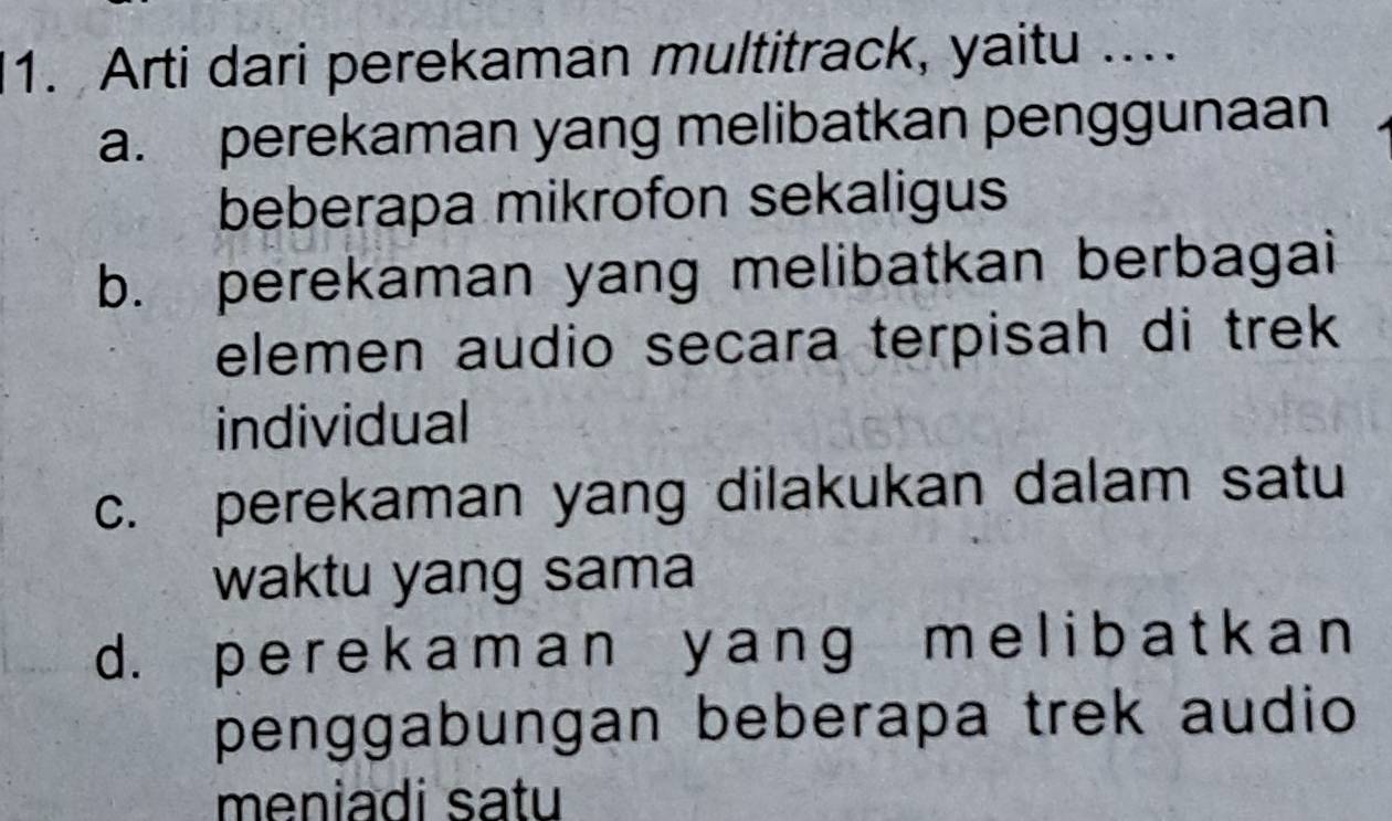 Arti dari perekaman multitrack, yaitu ..
a. perekaman yang melibatkan penggunaan
beberapa mikrofon sekaligus
b. perekaman yang melibatkan berbagai
elemen audio secara terpisah di trek
individual
c. perekaman yang dilakukan dalam satu
waktu yang sama
d. p e r e k a m a n y anɡ m e l i b a t k a n
penggabungan beberapa trek audio
meniadi satu