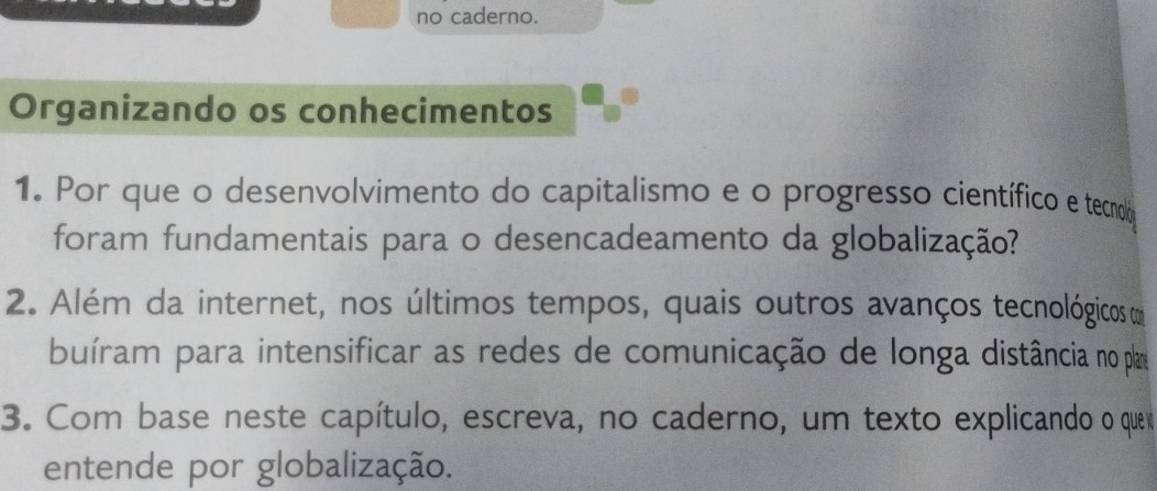 no caderno. 
Organizando os conhecimentos 
1. Por que o desenvolvimento do capitalismo e o progresso científico e tecnoló 
foram fundamentais para o desencadeamento da globalização? 
2. Além da internet, nos últimos tempos, quais outros avanços tecnológicos m 
buíram para intensificar as redes de comunicação de longa distância no plare 
3. Com base neste capítulo, escreva, no caderno, um texto explicando o que 
entende por globalização.