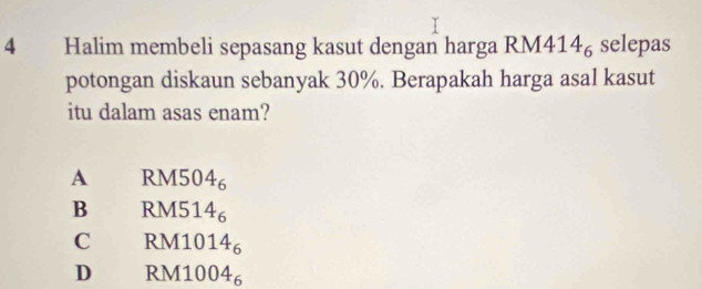 Halim membeli sepasang kasut dengan harga RM4 14_6 selepas
potongan diskaun sebanyak 30%. Berapakah harga asal kasut
itu dalam asas enam?
A RM5 04_6
B RM5 14_6
C RM1 D 14_6
D RM10 04_6