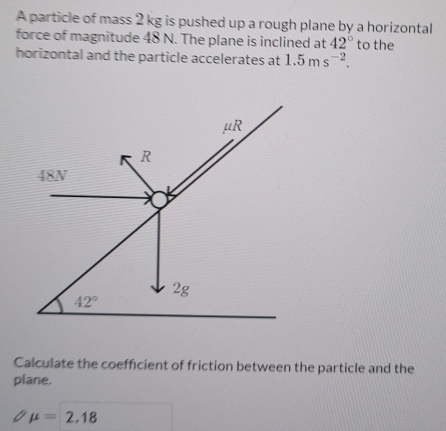 A particle of mass 2 kg is pushed up a rough plane by a horizontal
force of magnitude 48 N. The plane is inclined at 42° to the
horizontal and the particle accelerates at 1.5ms^(-2).
Calculate the coefficient of friction between the particle and the
plane.
mu =2.18