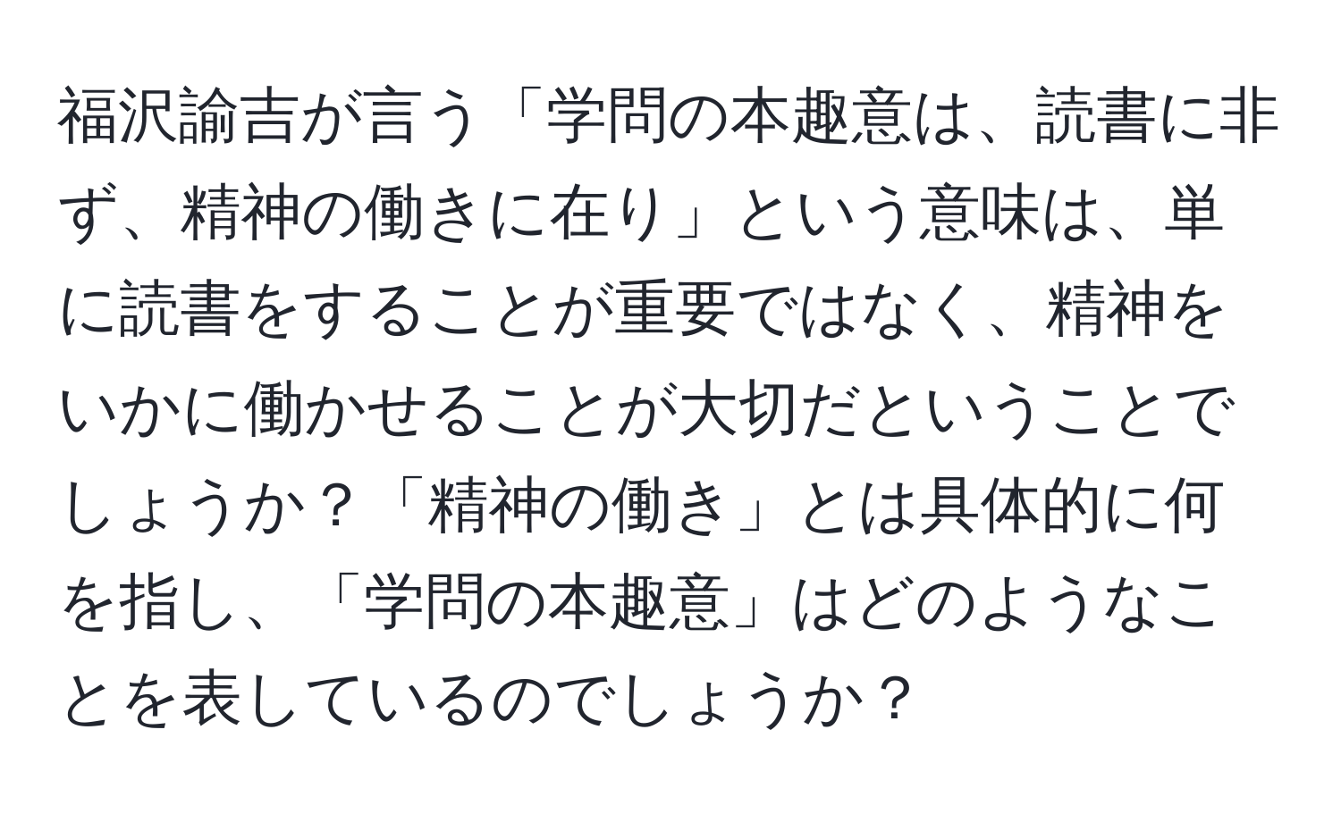 福沢諭吉が言う「学問の本趣意は、読書に非ず、精神の働きに在り」という意味は、単に読書をすることが重要ではなく、精神をいかに働かせることが大切だということでしょうか？「精神の働き」とは具体的に何を指し、「学問の本趣意」はどのようなことを表しているのでしょうか？