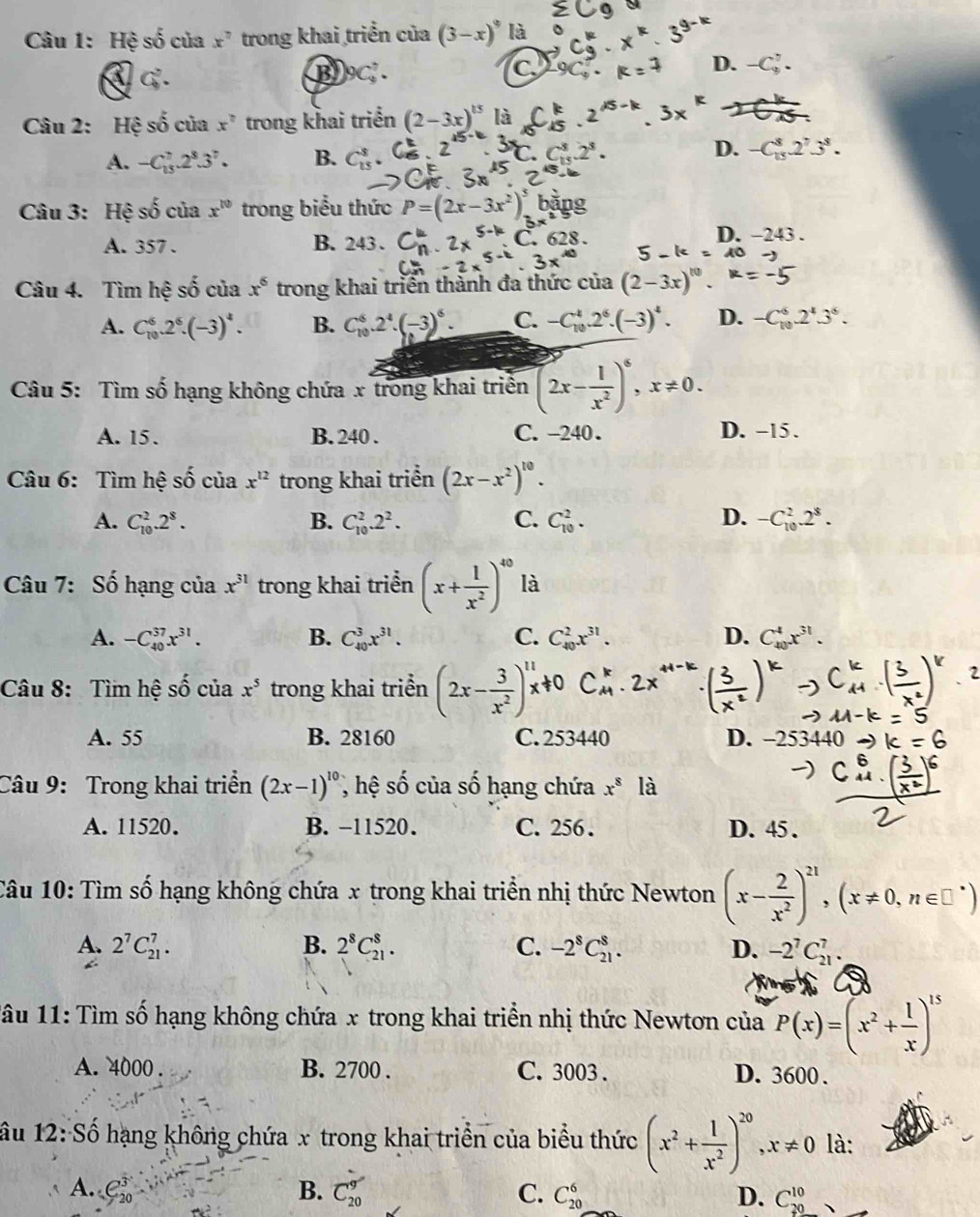 Hệ số của x^7 trong khai triển của (3-x)^9 là
C
D.
④ G. B 9C. -C_9^(7.
Câu 2: Hệ số của x^circ) trong khai triển (2-3x)^15 là
A. -C_(15)^7.2^8.3^7. B. D. -C_(15)^8.2^73^8.
Câu 3: Hệ số của x^(10) trong biểu thức P=(2x-3x
A. 357 . B. 243 .
D. -243 .
Câu 4. Tìm hệ 9 ố của x^6 trong khai triển thành đa thức của (2-3x
x
A. C_(10)^6.2^6.(-3)^4. B. C_(10)^6.2^4.(-3)^6. C. -C_(10)^4.2^6.(-3)^4. D. -C_(10)^6.2^4.3^6.
Câu 5: Tìm số hạng không chứa x trong khai triển (2x- 1/x^2 )^6,x!= 0.
A. 15. B. 240 . C. -240 . D. -15 .
Câu 6: Tìm hệ c^2 của x^(12) trong khai triển (2x-x^2)^10.
A. C_(10)^2.2^8. B. C_(10)^2.2^2. C. C_(10)^2. D. -C_(10)^2.2^8.
Câu 7: Số hạng của x^(31) trong khai triển (x+ 1/x^2 )^40 là
A. -C_(40)^(37)x^(31). B. C_(40)^3x^(31). C. C_(40)^2x^(31). D. C_(40)^4x^(31).
Câu 8: Tìm hệ shat o của x^5 trong khai triển (2x-३)
A. 55 B. 28160 C. 253440 D. -253440
Câu 9: Trong khai triển (2x-1)^10 , hệ số của số hạng chứa x^8 là
A. 11520. B. −11520. C. 256 . D. 45 .
Câu 10: Tìm số hạng không chứa x trong khai triển nhị thức Newton (x- 2/x^2 )^21,(x!= 0,n∈ □^*)
A. 2^7C_(21)^7. B. 2^8C_(21)^8. C. -2^8C_(21)^8. D. -2^7C_(21)^7.
1âu 11: Tìm số hạng không chứa x trong khai triền nhị thức Newtơn của P(x)=(x^2+ 1/x )^15
A. 4000 . B. 2700 . C. 3003 . D. 3600 .
âu 12: Số hạng không chứa x trong khai triển của biểu thức (x^2+ 1/x^2 )^20,x!= 0 là:
A. C_(20)^3 B. C_(20)^9 C. C_(20)^6 D. C_(20)^(10).