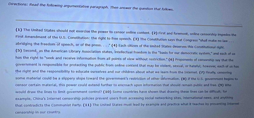 Directions: Read the following argumentative paragraph. Then answer the question that follows. 
(1) The United States should not exercise the power to censor online content. (2) First and foremost, online censorship impedes the 
First Amendment of the U.S. Constitution: the right to free speech. (3) The Constitution says that Congress "shall make no law . . . 
abridging the freedom of speech, or of the press. . . ." (4) Each citizen of the United States deserves this Constitutional right. 
(5) Second, as the American Library Association states, intellectual freedom is the "basis for our democratic system," and each of us 
has the right to “seek and receive information from all points of view without restriction.” (6) Proponents of censorship say that the 
government is responsible for protecting the public from online content that may be violent, sexual, or hateful; however, each of us has 
the right and the responsibility to educate ourselves and our children about what we learn from the Internet. (7) Finally, censoring 
some material could be a slippery slope toward the government's restriction of other information. (8) If the U.S. government begins to 
censor certain material, this power could extend further to encroach upon information that should remain public and free. (9) Who 
would draw the lines to limit government control? (10) Some countries have shown that drawing these lines can be difficult; for 
example, China’s Internet censorship policies prevent users from accessing social networking sites, international news, and anything 
that contradicts the Communist Party. (11) The United States must lead by example and practice what it teaches by preventing Internet 
censorship in our country.